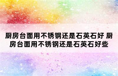 厨房台面用不锈钢还是石英石好 厨房台面用不锈钢还是石英石好些